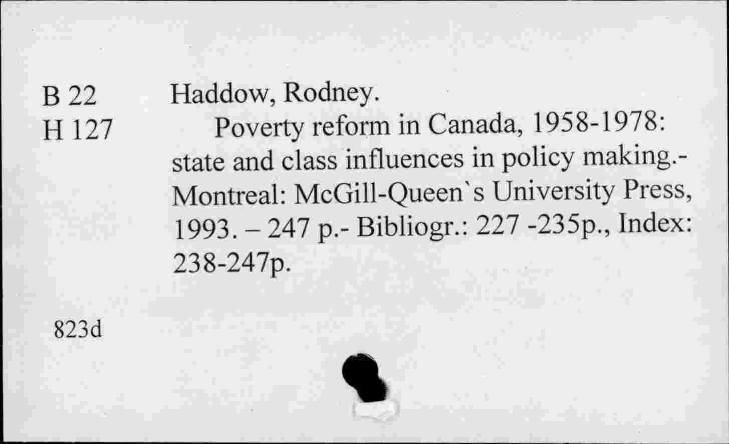 ﻿B 22 Haddow, Rodney.
H 127 Poverty reform in Canada, 1958-1978: state and class influences in policy making.-Montreal: McGill-Queen's University Press, 1993. _ 247 p.- Bibliogr.: 227 -235p., Index: 238-247p.
823d